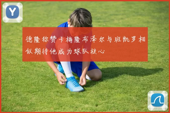 德隆称赞卡梅隆布泽尔与班凯罗相似期待他成为球队核心