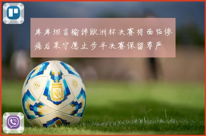 库库坦言输掉欧洲杯决赛将面临惨痛后果宁愿止步半决赛保留尊严