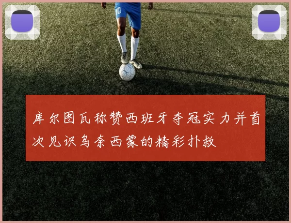 库尔图瓦称赞西班牙夺冠实力并首次见识乌奈西蒙的精彩扑救