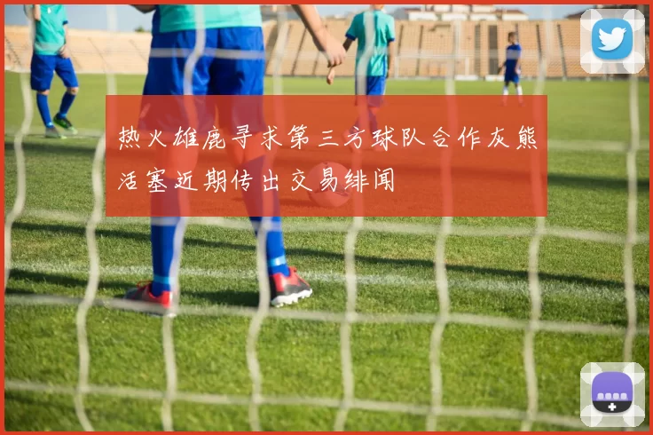 热火雄鹿寻求第三方球队合作灰熊活塞近期传出交易绯闻