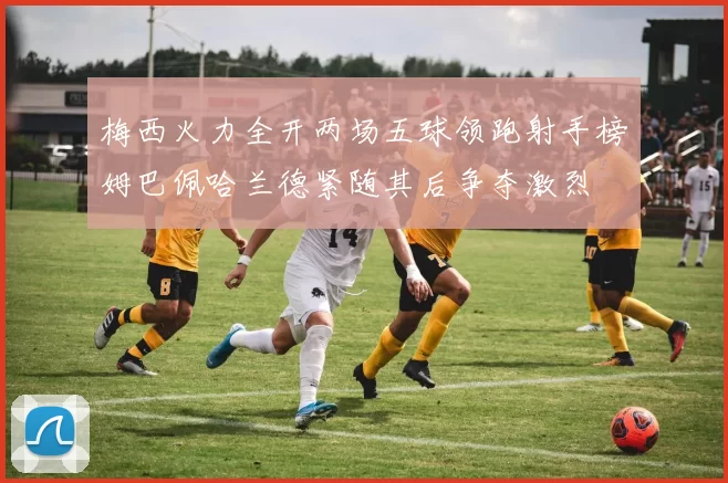 梅西火力全开两场五球领跑射手榜姆巴佩哈兰德紧随其后争夺激烈