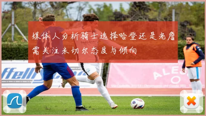 媒体人分析骑士选择哈登还是老詹需关注米切尔态度与倾向