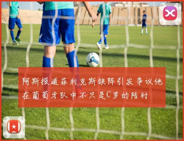 阿斯报道菲利克斯缺阵引发争议他在葡萄牙队中不只是C罗的陪衬