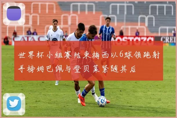 世界杯小组赛结束梅西以6球领跑射手榜姆巴佩与登贝莱紧随其后