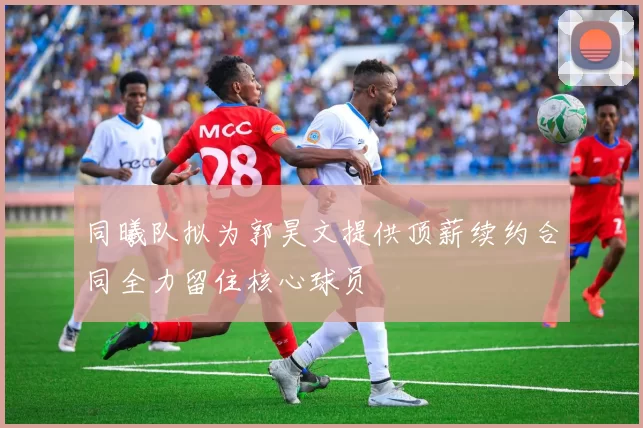 同曦队拟为郭昊文提供顶薪续约合同全力留住核心球员