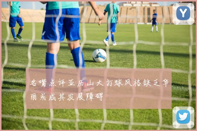名嘴点评亚历山大打球风格缺乏华丽或成其发展障碍