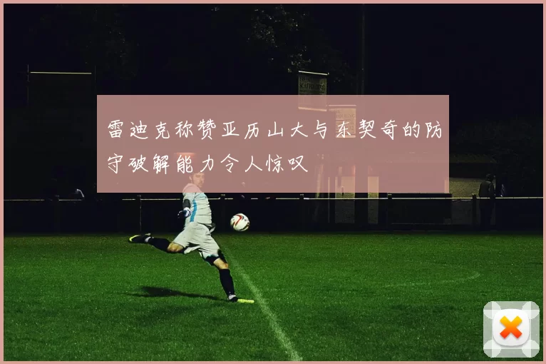 雷迪克称赞亚历山大与东契奇的防守破解能力令人惊叹