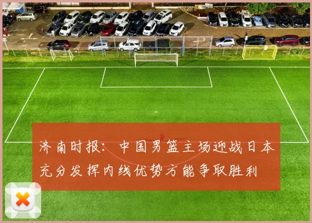 济南时报：中国男篮主场迎战日本充分发挥内线优势方能争取胜利