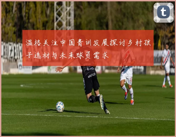 温格关注中国青训发展探讨乡村孩子选材与未来球员需求