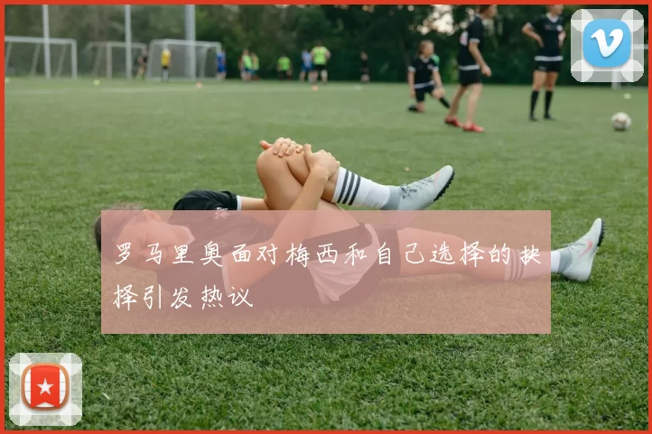 罗马里奥面对梅西和自己选择的抉择引发热议