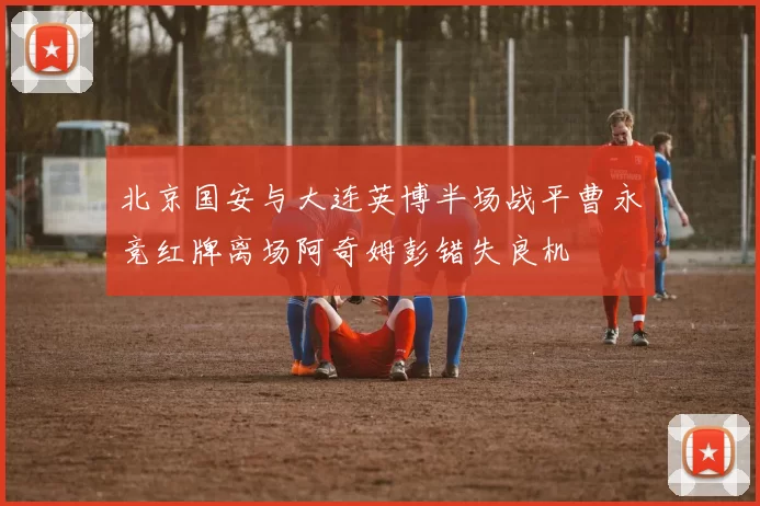 北京国安与大连英博半场战平曹永竞红牌离场阿奇姆彭错失良机