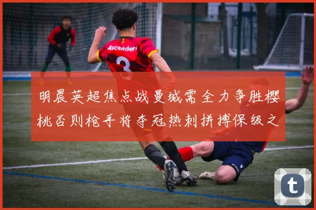 明晨英超焦点战曼城需全力争胜樱桃否则枪手将夺冠热刺拼搏保级之路