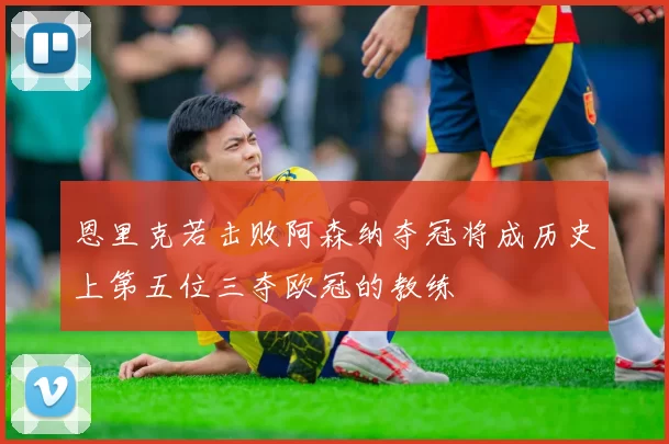 恩里克若击败阿森纳夺冠将成历史上第五位三夺欧冠的教练